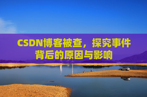 CSDN博客被查，探究事件背后的原因与影响